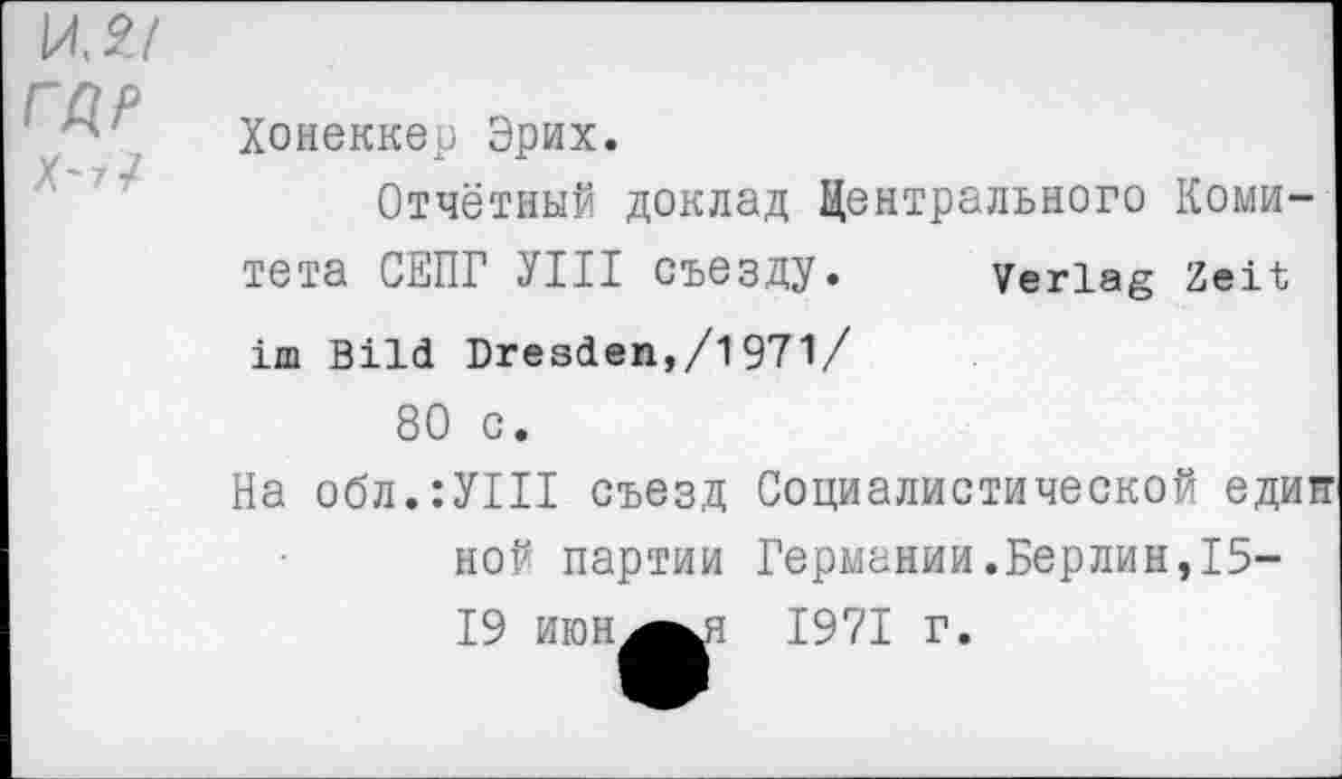 ﻿\АЛ1
ГДР
Х~7/
Хонеккер Эрих.
Отчётный доклад Центрального Комитета СЕПГ УШ съезду. Verlag Zeit im Bild Dresden,/1971/
80 C.
На обл.:У1П съезд Социалистической един ной партии Германии.Берлин,15-19 июн^^я
1971 г